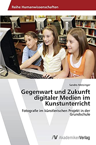 Gegenwart und Zukunft digitaler Medien im Kunstunterricht: Fotografie im künstlerischen Projekt in der Grundschule von AV Akademikerverlag